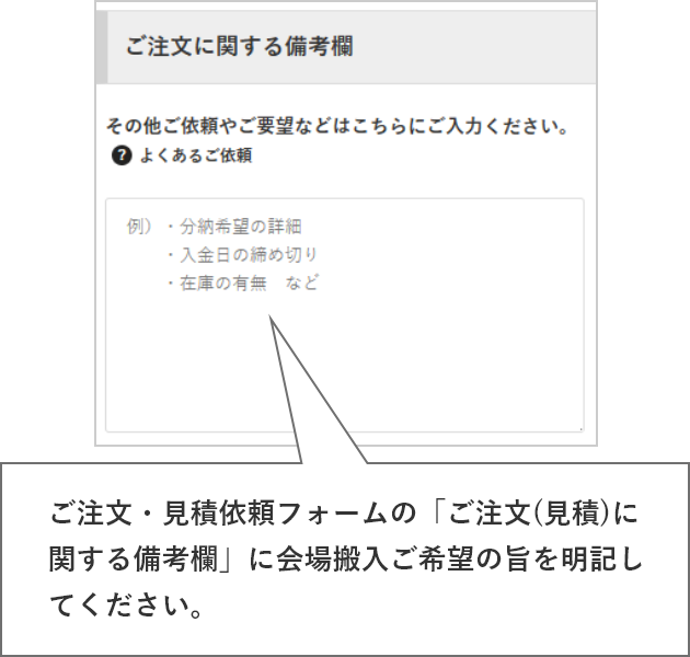 ご注文・見積依頼フォームの「ご注文(見積)に関する備考欄」に会場搬入ご希望の旨を明記してください。