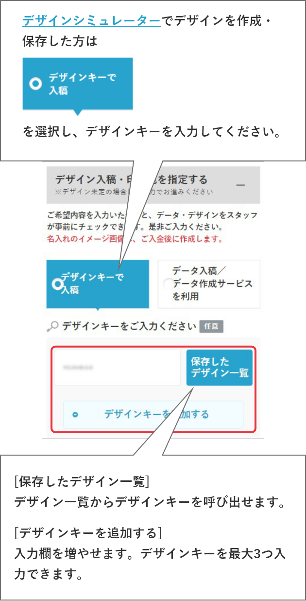 デザインシミュレーターでデザインを作成・保存した方はデザインシミュレーター(デザインキー)で入稿を選択し、デザインキーを入力してください。[保存したデザイン一覧]デザイン一覧からデザインキーを呼び出せます。[デザインキーを追加する]入力欄を増やせます。デザインキーを最大3つ入力できます。