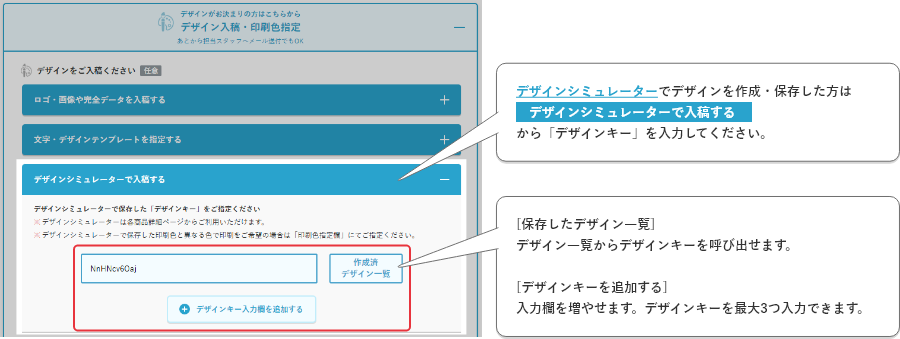 デザインシミュレーターでデザインを作成・保存した方はデザインシミュレーター(デザインキー)で入稿を選択し、デザインキーを入力してください。[保存したデザイン一覧]デザイン一覧からデザインキーを呼び出せます。[デザインキーを追加する]
    入力欄を増やせます。デザインキーを最大3つ入力できます。