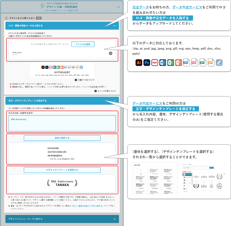 完全データをお持ちの方、データ作成サービスをご利用の方データ入稿/データ作成サービスを利用を選択し、各項目に以下の必要事項を入力してください。■完全データ入稿の方[ファイルを選択]からお持ちのデータをアップロードしてください。■データ作成サービスをご利用の方　デザインデンプレート、書体と、名入れ内容をご指定ください。ロゴを組み合わせたい場合は、[ファイルを選択]からアップロードしてください。[書体を選択する]、[デザインテンプレートを選択する]それぞれ一覧から選択することができます。