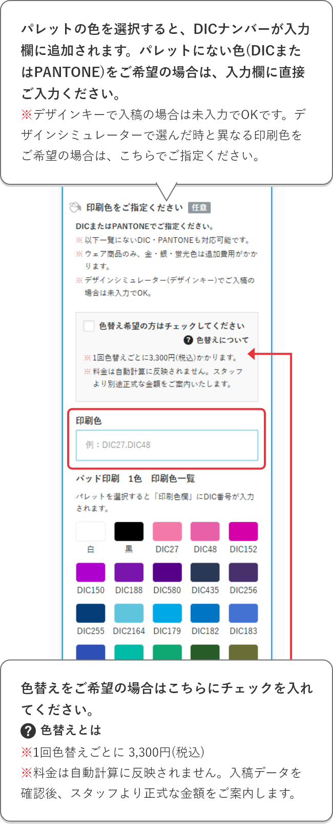 パレットの色を選択すると、DICナンバーが入力欄に追加されます。パレットにない色(DICまたはPantone)をご希望の場合は、入力欄に直接ご入力ください。※デザインキーで入稿の場合は未入力でOKです。デザインシミュレーターで選んだ時と異なる印刷色をご希望の場合は、こちらでご指定ください。色替えをご希望の場合はこちらにチェックを入れてください。※1回色替えごとに 3,300円(税込)
    ※料金は自動計算に反映されません。入稿データを確認後、スタッフより正式な金額をご案内します。