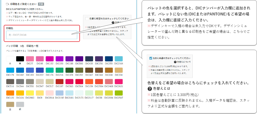 パレットの色を選択すると、DICナンバーが入力欄に追加されます。パレットにない色(DICまたはPantone)をご希望の場合は、入力欄に直接ご入力ください。※デザインキーで入稿の場合は未入力でOKです。デザインシミュレーターで選んだ時と異なる印刷色をご希望の場合は、こちらでご指定ください。色替えをご希望の場合はこちらにチェックを入れてください。※1回色替えごとに 3,300円(税込)
    ※料金は自動計算に反映されません。入稿データを確認後、スタッフより正式な金額をご案内します。