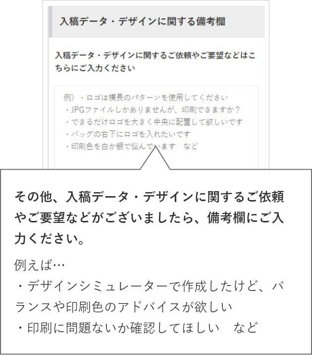 その他、入稿データ・デザインに関するご依頼やご要望などがございましたら、備考欄にご入力ください。例えば…・デザインシミュレーターで作成したけど、バランスや印刷色のアドバイスが欲しい・印刷に問題ないか確認してほしい など