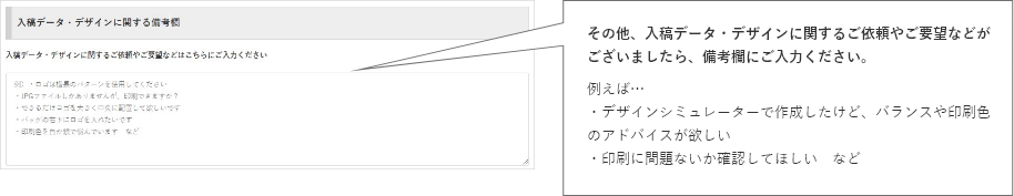 その他、入稿データ・デザインに関するご依頼やご要望などがございましたら、備考欄にご入力ください。例えば…・デザインシミュレーターで作成したけど、バランスや印刷色のアドバイスが欲しい・印刷に問題ないか確認してほしい など