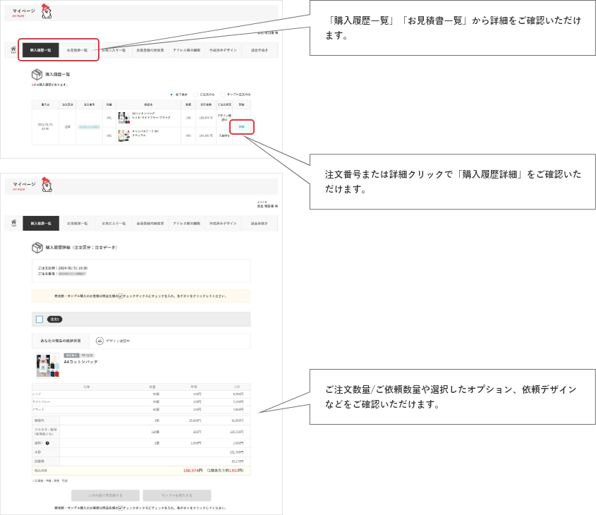 「注文履歴一覧」「お見積書一覧」から詳細をご確認いただけます。注文番号または詳細クリックで「注文履歴詳細」をご確認いただけます。ご注文数量/ご依頼数量や選択したオプション、依頼デザインなどをご確認いただけます。
