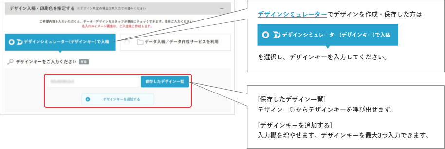 デザインシミュレーターでデザインを作成・保存した方はデザインシミュレーター(デザインキー)で入稿を選択し、デザインキーを入力してください。[保存したデザイン一覧]デザイン一覧からデザインキーを呼び出せます。[デザインキーを追加する]
    入力欄を増やせます。デザインキーを最大3つ入力できます。