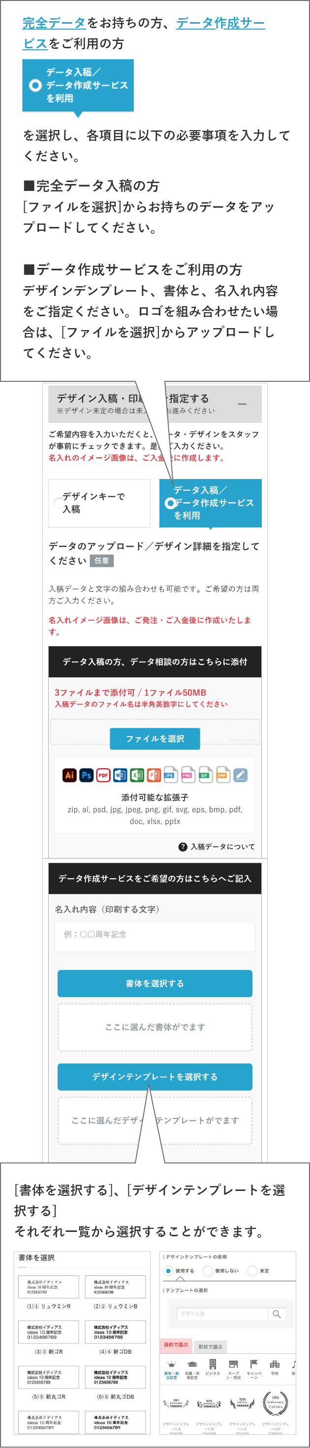 完全データをお持ちの方、データ作成サービスをご利用の方データ入稿/データ作成サービスを利用を選択し、各項目に以下の必要事項を入力してください。■完全データ入稿の方[ファイルを選択]からお持ちのデータをアップロードしてください。■データ作成サービスをご利用の方　デザインデンプレート、書体と、名入れ内容をご指定ください。ロゴを組み合わせたい場合は、[ファイルを選択]からアップロードしてください。[書体を選択する]、[デザインテンプレートを選択する]それぞれ一覧から選択することができます。