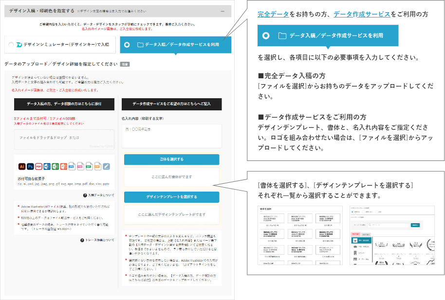 完全データをお持ちの方、データ作成サービスをご利用の方データ入稿/データ作成サービスを利用を選択し、各項目に以下の必要事項を入力してください。■完全データ入稿の方[ファイルを選択]からお持ちのデータをアップロードしてください。■データ作成サービスをご利用の方　デザインデンプレート、書体と、名入れ内容をご指定ください。ロゴを組み合わせたい場合は、[ファイルを選択]からアップロードしてください。[書体を選択する]、[デザインテンプレートを選択する]それぞれ一覧から選択することができます。