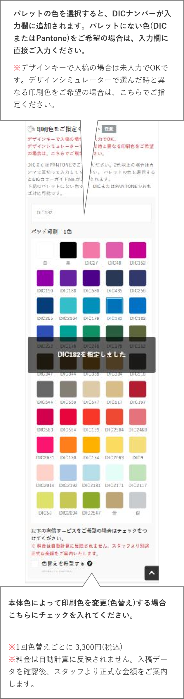 パレットの色を選択すると、DICナンバーが入力欄に追加されます。パレットにない色(DICまたはPantone)をご希望の場合は、入力欄に直接ご入力ください。※デザインキーで入稿の場合は未入力でOKです。デザインシミュレーターで選んだ時と異なる印刷色をご希望の場合は、こちらでご指定ください。色替えをご希望の場合はこちらにチェックを入れてください。※1回色替えごとに 3,300円(税込)
    ※料金は自動計算に反映されません。入稿データを確認後、スタッフより正式な金額をご案内します。