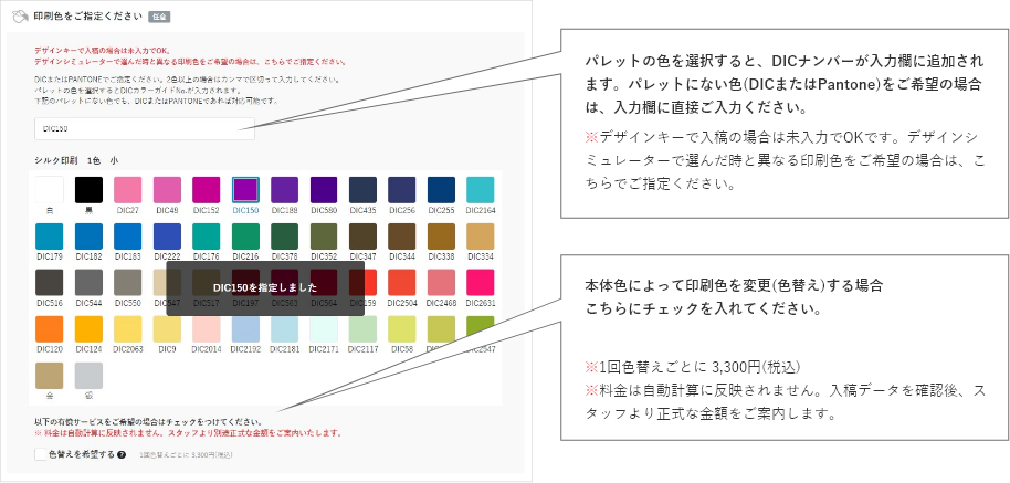 パレットの色を選択すると、DICナンバーが入力欄に追加されます。パレットにない色(DICまたはPantone)をご希望の場合は、入力欄に直接ご入力ください。※デザインキーで入稿の場合は未入力でOKです。デザインシミュレーターで選んだ時と異なる印刷色をご希望の場合は、こちらでご指定ください。色替えをご希望の場合はこちらにチェックを入れてください。※1回色替えごとに 3,300円(税込)
    ※料金は自動計算に反映されません。入稿データを確認後、スタッフより正式な金額をご案内します。