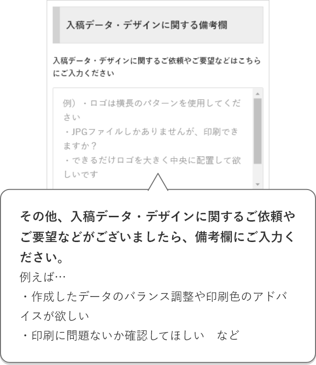 その他、入稿データ・デザインに関するご依頼やご要望などがございましたら、備考欄にご入力ください。例えば…・デザインシミュレーターで作成したけど、バランスや印刷色のアドバイスが欲しい・印刷に問題ないか確認してほしい　など