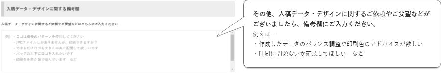 その他、入稿データ・デザインに関するご依頼やご要望などがございましたら、備考欄にご入力ください。例えば…・デザインシミュレーターで作成したけど、バランスや印刷色のアドバイスが欲しい・印刷に問題ないか確認してほしい　など