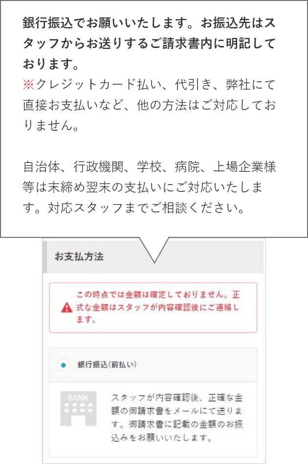 銀行振込でお願いいたします。お振込先はスタッフからお送りするご請求書内に明記しております。※クレジットカード払い、代引き、弊社にて直接お支払いなど、他の方法はご対応しておりません。自治体、行政機関、学校、病院、上場企業様等は末締め翌末の支払いにご対応いたします。対応スタッフまでご相談ください。