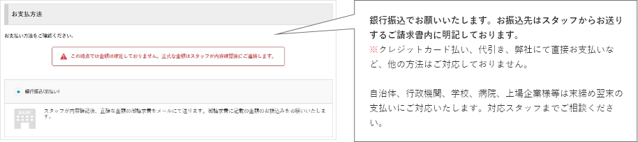 銀行振込でお願いいたします。お振込先はスタッフからお送りするご請求書内に明記しております。※クレジットカード払い、代引き、弊社にて直接お支払いなど、他の方法はご対応しておりません。自治体、行政機関、学校、病院、上場企業様等は末締め翌末の支払いにご対応いたします。対応スタッフまでご相談ください。