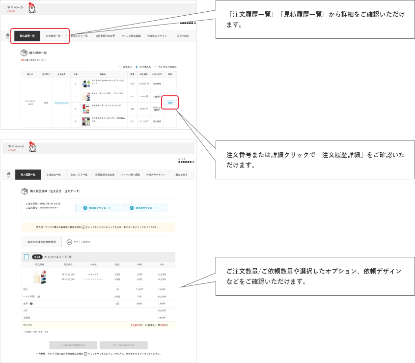 「注文履歴一覧」「お見積書一覧」から詳細をご確認いただけます。注文番号または詳細クリックで「注文履歴詳細」をご確認いただけます。ご注文数量/ご依頼数量や選択したオプション、依頼デザインなどをご確認いただけます。